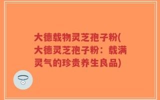大德载物灵芝孢子粉(大德灵芝孢子粉：载满灵气的珍贵养生良品)
