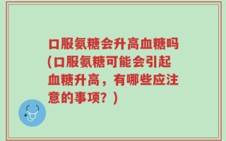 口服氨糖会升高血糖吗(口服氨糖可能会引起血糖升高，有哪些应注意的事项？)