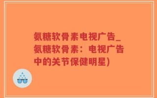 氨糖软骨素电视广告_氨糖软骨素：电视广告中的关节保健明星)