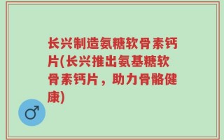 长兴制造氨糖软骨素钙片(长兴推出氨基糖软骨素钙片，助力骨骼健康)