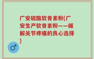 广安硫酸软骨素粉(广安生产软骨素粉——缓解关节疼痛的良心选择)
