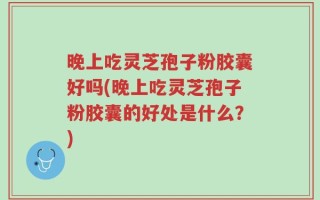 晚上吃灵芝孢子粉胶囊好吗(晚上吃灵芝孢子粉胶囊的好处是什么？)