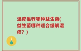 湿疹推荐哪种益生菌(益生菌哪种适合缓解湿疹？)