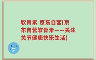软骨素 京东自营(京东自营软骨素——关注关节健康快乐生活)