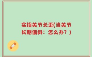 实指关节长歪(当关节长期偏斜：怎么办？)