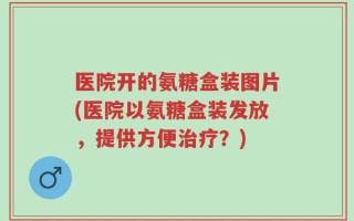 医院开的氨糖盒装图片(医院以氨糖盒装发放，提供方便治疗？)