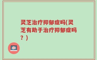 灵芝治疗抑郁症吗(灵芝有助于治疗抑郁症吗？)