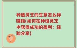 种植灵芝的生意怎么样赚钱(如何在种植灵芝中获得成功的盈利：经验分享)