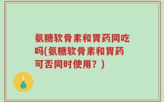 氨糖软骨素和胃药同吃吗(氨糖软骨素和胃药可否同时使用？)