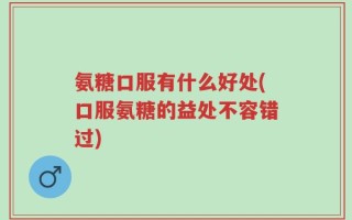 氨糖口服有什么好处(口服氨糖的益处不容错过)