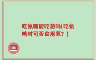 吃氨糖能吃葱吗(吃氨糖时可否食用葱？)