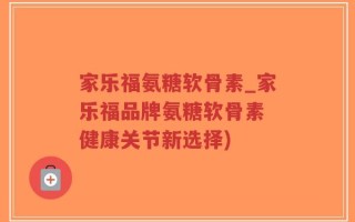 家乐福氨糖软骨素_家乐福品牌氨糖软骨素 健康关节新选择)