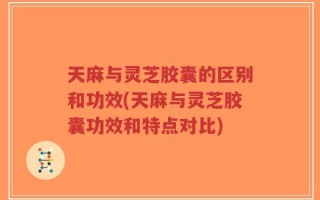 天麻与灵芝胶囊的区别和功效(天麻与灵芝胶囊功效和特点对比)