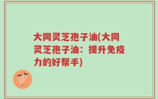 大同灵芝孢子油(大同灵芝孢子油：提升免疫力的好帮手)