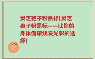 灵芝孢子粉黑标(灵芝孢子粉黑标——让你的身体健康焕发光彩的选择)