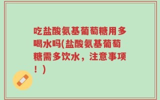 吃盐酸氨基葡萄糖用多喝水吗(盐酸氨基葡萄糖需多饮水，注意事项！)