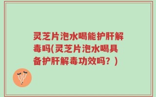 灵芝片泡水喝能护肝解毒吗(灵芝片泡水喝具备护肝解毒功效吗？)