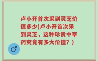 卢小开首次采到灵芝价值多少(卢小开首次采到灵芝，这种珍贵中草药究竟有多大价值？)