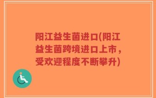 阳江益生菌进口(阳江益生菌跨境进口上市，受欢迎程度不断攀升)