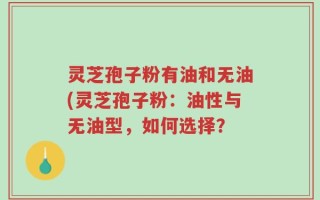 灵芝孢子粉有油和无油(灵芝孢子粉：油性与无油型，如何选择？