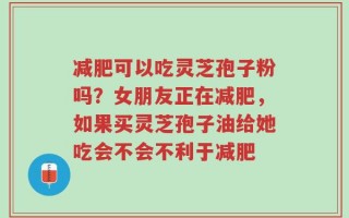 减肥可以吃灵芝孢子粉吗？女朋友正在减肥，如果买灵芝孢子油给她吃会不会不利于减肥