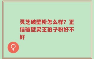 灵芝破壁粉怎么样？正信破壁灵芝孢子粉好不好