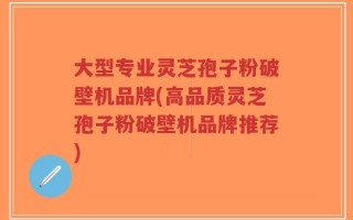 大型专业灵芝孢子粉破壁机品牌(高品质灵芝孢子粉破壁机品牌推荐)