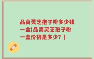 品高灵芝孢子粉多少钱一盒(品高灵芝孢子粉一盒价格是多少？)