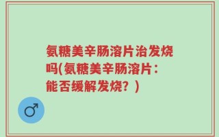 氨糖美辛肠溶片治发烧吗(氨糖美辛肠溶片：能否缓解发烧？)