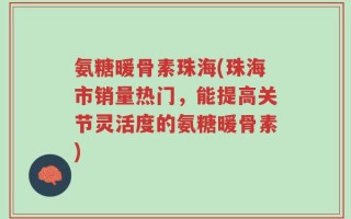 氨糖暖骨素珠海(珠海市销量热门，能提高关节灵活度的氨糖暖骨素)