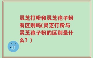 灵芝打粉和灵芝孢子粉有区别吗(灵芝打粉与灵芝孢子粉的区别是什么？)