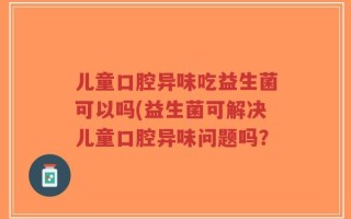 儿童口腔异味吃益生菌可以吗(益生菌可解决儿童口腔异味问题吗？