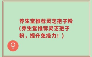养生堂推荐灵芝孢子粉(养生堂推荐灵芝孢子粉，提升免疫力！)