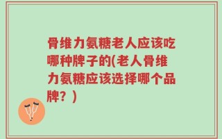 骨维力氨糖老人应该吃哪种牌子的(老人骨维力氨糖应该选择哪个品牌？)