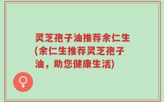 灵芝孢子油推荐余仁生(余仁生推荐灵芝孢子油，助您健康生活)