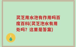 灵芝用水泡有作用吗百度百科(灵芝泡水有用处吗？这里是答案)