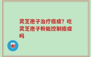 灵芝孢子治疗癌症？吃灵芝孢子粉能控制癌症吗