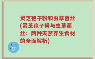 灵芝孢子粉和虫草菌丝(灵芝孢子粉与虫草菌丝：两种天然养生食材的全面解析)