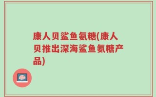 康人贝鲨鱼氨糖(康人贝推出深海鲨鱼氨糖产品)