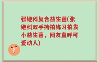 张继科复合益生菌(张继科双手持拍练习拍发小益生菌，网友直呼可爱动人)