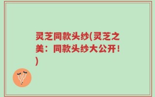 灵芝同款头纱(灵芝之美：同款头纱大公开！)