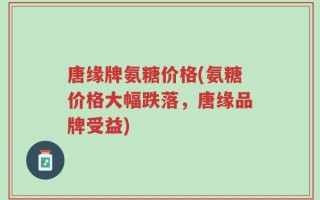 唐缘牌氨糖价格(氨糖价格大幅跌落，唐缘品牌受益)