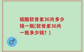 硫酸软骨素36片多少钱一瓶(软骨素36片一瓶多少钱？)