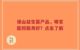 保山益生菌产品，哪家医院服务好？点击了解