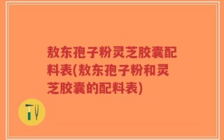 敖东孢子粉灵芝胶囊配料表(敖东孢子粉和灵芝胶囊的配料表)