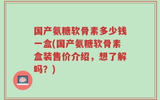 国产氨糖软骨素多少钱一盒(国产氨糖软骨素盒装售价介绍，想了解吗？)