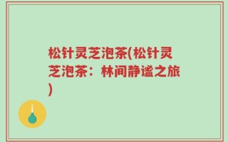 松针灵芝泡茶(松针灵芝泡茶：林间静谧之旅)