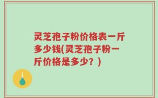 灵芝孢子粉价格表一斤多少钱(灵芝孢子粉一斤价格是多少？)