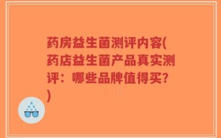药房益生菌测评内容(药店益生菌产品真实测评：哪些品牌值得买？)