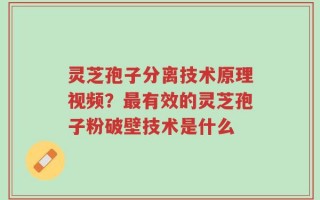 灵芝孢子分离技术原理视频？最有效的灵芝孢子粉破壁技术是什么